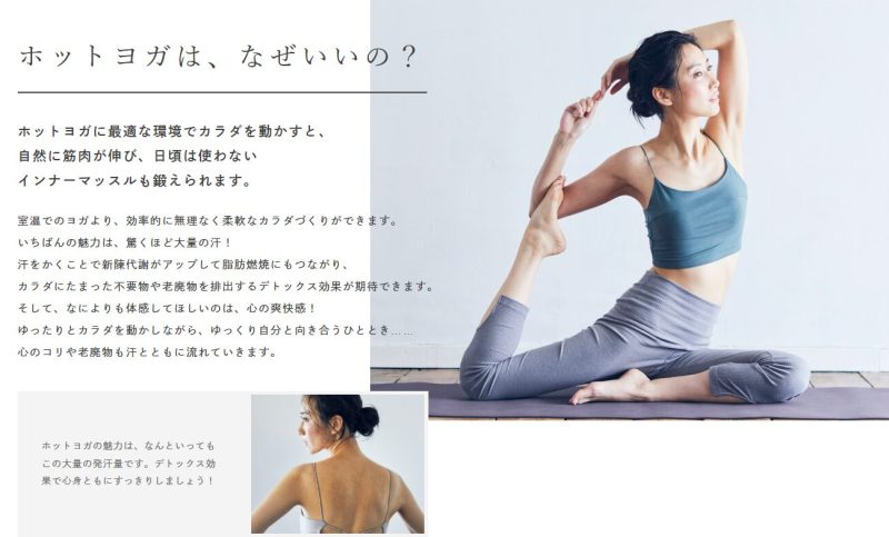 ホットヨガは、なぜいいの？効果の説明。
ホットヨガに最適な環境でカラダを動かすと、
自然に筋肉が伸び、日頃は使わない
インナーマッスルも鍛えられます。

室温でのヨガより、効率的に無理なく柔軟なカラダづくりができます。
いちばんの魅力は、驚くほど大量の汗！
汗をかくことで新陳代謝がアップして脂肪燃焼にもつながり、
カラダにたまった不要物や老廃物を排出するデトックス効果が期待できます。
そして、なによりも体感してほしいのは、心の爽快感！
ゆったりとカラダを動かしながら、ゆっくり自分と向き合うひととき……
心のコリや老廃物も汗とともに流れていきます。

ホットヨガの魅力は、なんといってもこの大量の発汗量です。デトックス効果で心身ともにすっきりしましょう！