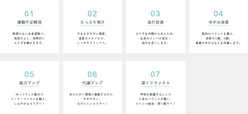 ホットヨガによって得られる7つの具体的な効果。

１．運動不足解消
無理のない全身運動で、気持ちよく、効果的にカラダを動かせます。

２．たっぷり発汗
汗をかきやすい温度、湿度のスタジオで、しっかりデトックス。

３．血行促進
カラダを内側からあたため、全身のリンパの流れ・血行を良くします。

４．ゆがみ改善
筋肉のバランスを整え、姿勢やO脚、X脚、骨盤のゆがみなどを改善します。

５．筋力アップ
ゆっくりした動きでインナーマッスルを鍛え、しなやかなカラダへ！

６．代謝アップ
あたたかい環境で運動するのでやせやすく、太りにくいカラダへ！

７．深くリラックス
呼吸を意識することで心身のバランスが整い、ストレス解消・深い眠りへ！