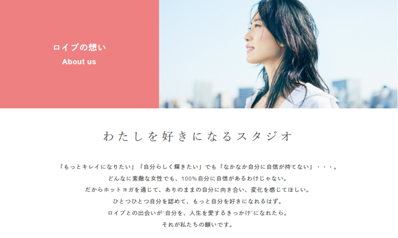 「もっとキレイになりたい」「自分らしく輝きたい」でも「なかなか自分に自信が持てない」・・・。
どんなに素敵な女性でも、100%自分に自信があるわけじゃない。
だからホットヨガを通じて、ありのままの自分に向き合い、変化を感じてほしい。
ひとつひとつ自分を認めて、もっと自分を好きになれるはず。
ロイブとの出会いが“自分を、人生を愛するきっかけ”になれたら。
それが私たちの願いです。