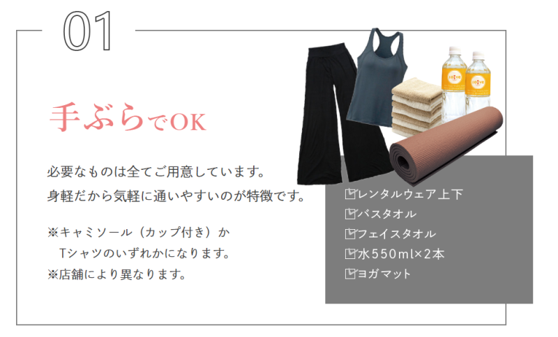 手ぶらでOK。
必要なものは全てご用意しています。
身軽だから気軽に通いやすいのが特徴です。

※キャミソール（カップ付き）か
Tシャツのいずれかになります。
※店舗により異なります。

レンタルウェア上下・バスタオル・フェイスタオル・水550mlｘ2本・ヨガマット
