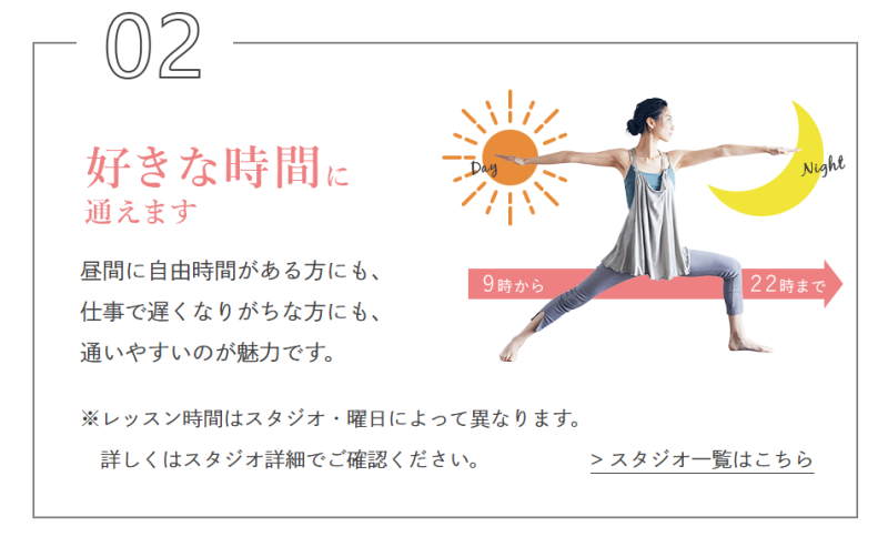 好きな時間に通えます。
昼間に自由時間がある方にも、仕事で遅くなりがちな方にも、通いやすいのが魅力です。
※レッスン時間はスタジオ・曜日によって異なります。詳しくはスタジオでご確認ください。