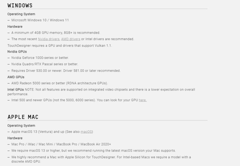 Windows Operating System Microsoft Windows 10 / Windows 11 Hardware A minimum of 4GB GPU memory, 8GB+ is recommended. The most recent Nvidia drivers, AMD drivers or Intel drivers are recommended. TouchDesigner requires a GPU and drivers that support Vulkan 1.1. Nvidia GPUs Nvidia Geforce 1000-series or better. Nvidia Quadro/RTX Pascal series or better. Requires Driver 530.00 or newer. Driver 581.00 or later recommended. AMD GPUs AMD Radeon 5000 series or better (RDNA architecture GPUs). Intel GPUs NOTE: Not all features are supported on integrated video chipsets and there is a lower expectation on overall performance. Intel 500 and newer GPUs (not the 5000, 6000 series). You can look for your GPU here. Apple Mac Operating System Apple macOS 13 (Ventura) and up (See also macOS) Hardware Mac Pro / iMac / Mac Mini / MacBook Pro / MacBook Air 2020+ We require macOS 13 or higher, but we recommend running the latest macOS version your Mac supports. We highly recommend a Mac with Apple Silicon for TouchDesigner. For Intel-based Macs we require a model with a discrete AMD GPU.